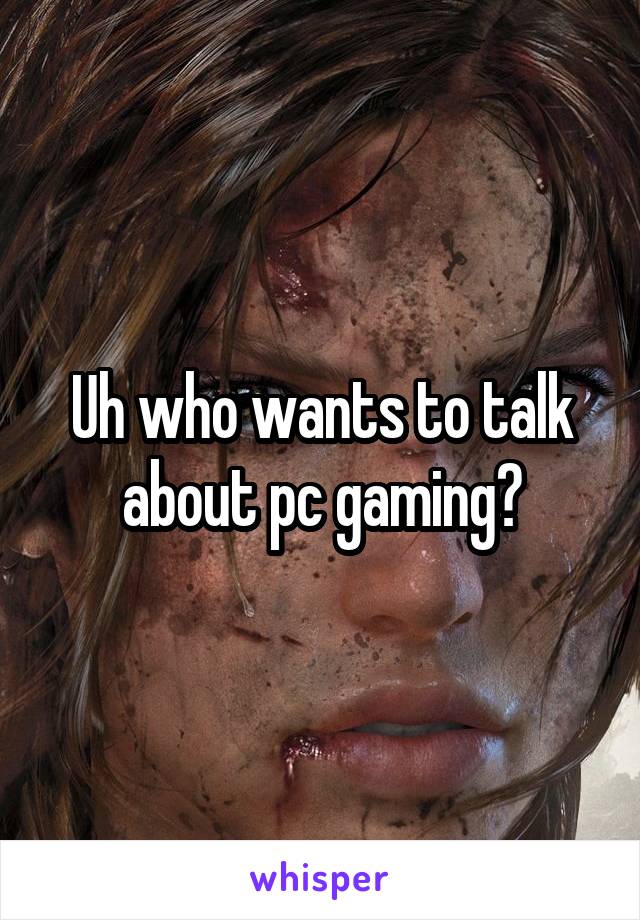 Uh who wants to talk about pc gaming?