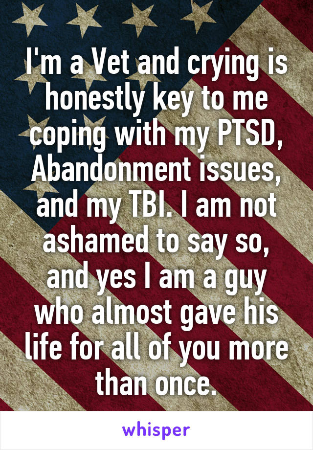 I'm a Vet and crying is honestly key to me coping with my PTSD, Abandonment issues, and my TBI. I am not ashamed to say so, and yes I am a guy who almost gave his life for all of you more than once.