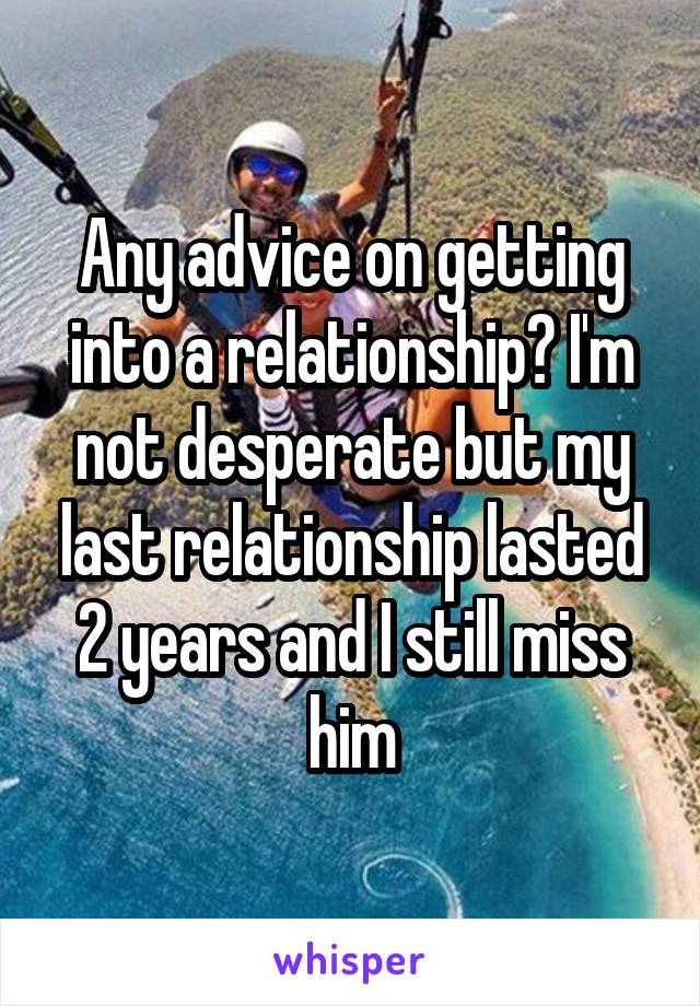 Any advice on getting into a relationship? I'm not desperate but my last relationship lasted 2 years and I still miss him