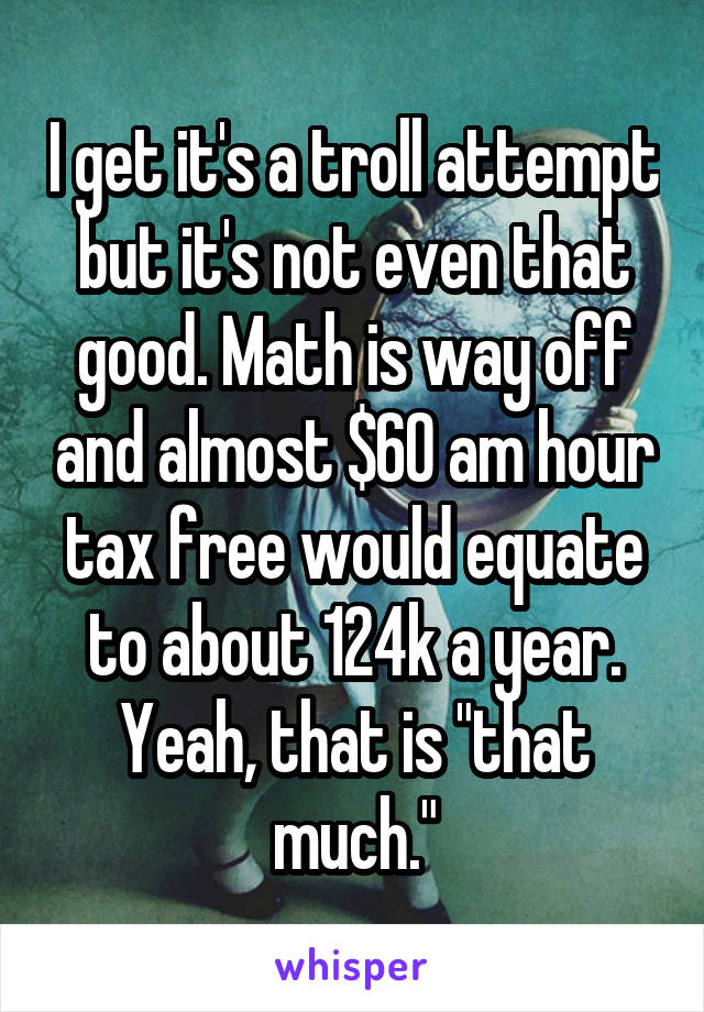 I get it's a troll attempt but it's not even that good. Math is way off and almost $60 am hour tax free would equate to about 124k a year. Yeah, that is "that much."