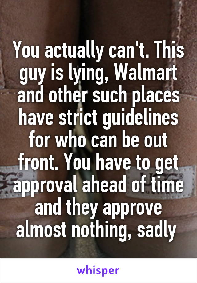 You actually can't. This guy is lying, Walmart and other such places have strict guidelines for who can be out front. You have to get approval ahead of time and they approve almost nothing, sadly 