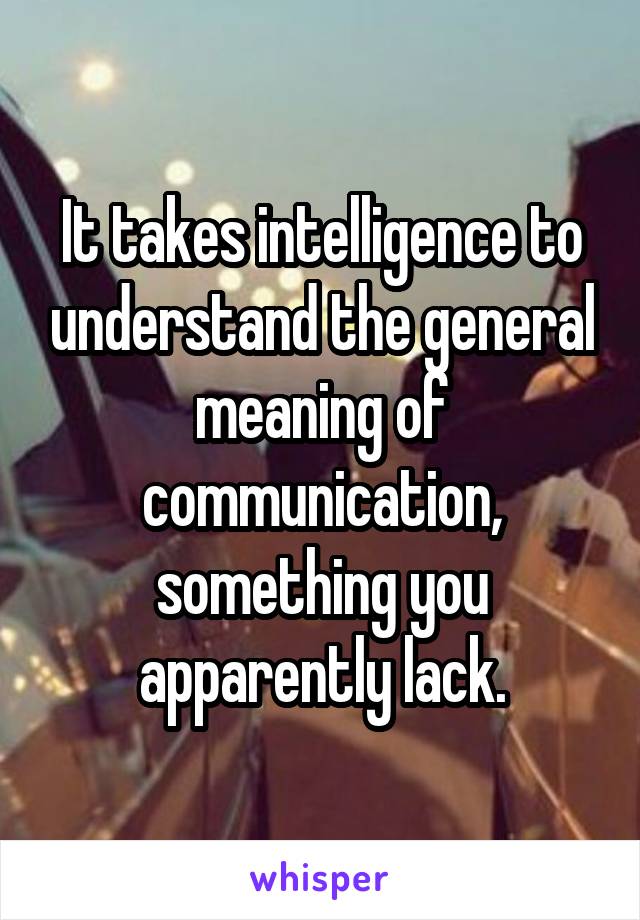 It takes intelligence to understand the general meaning of communication, something you apparently lack.