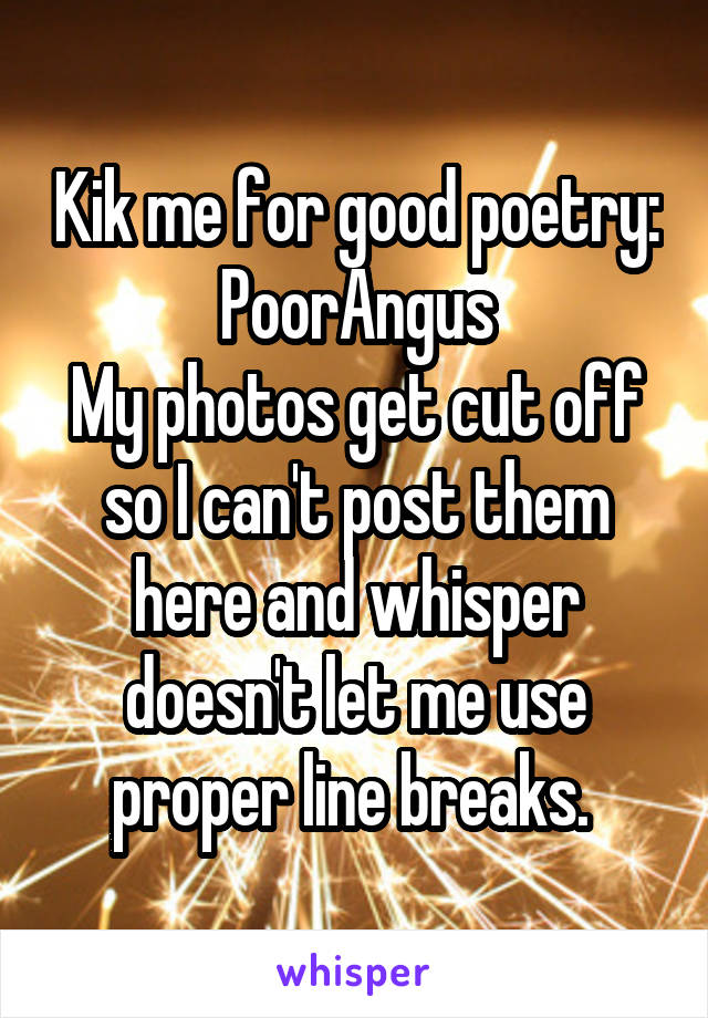 Kik me for good poetry:
PoorAngus
My photos get cut off so I can't post them here and whisper doesn't let me use proper line breaks. 