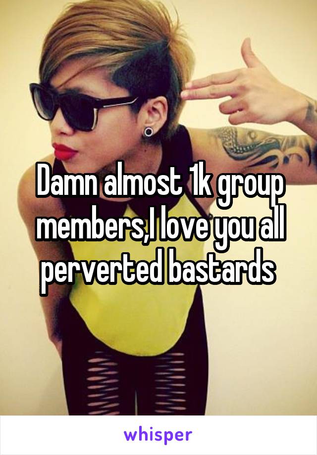 Damn almost 1k group members,I love you all perverted bastards 