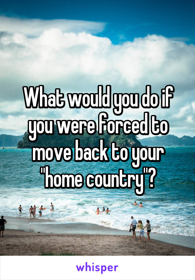 What would you do if you were forced to move back to your "home country"?