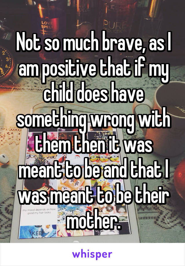 Not so much brave, as I am positive that if my child does have something wrong with them then it was meant to be and that I was meant to be their mother.