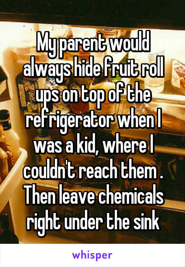 My parent would always hide fruit roll ups on top of the refrigerator when I was a kid, where I couldn't reach them . Then leave chemicals right under the sink