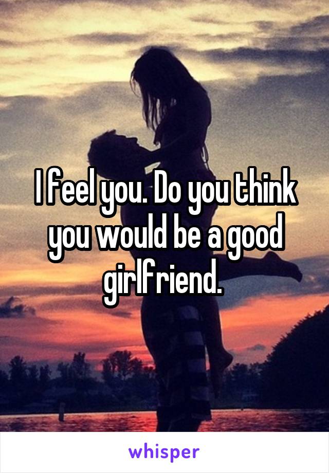 I feel you. Do you think you would be a good girlfriend. 