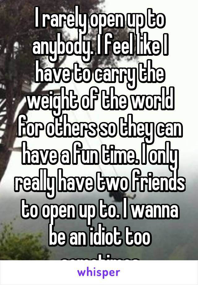 I rarely open up to anybody. I feel like I have to carry the weight of the world for others so they can have a fun time. I only really have two friends to open up to. I wanna be an idiot too sometimes