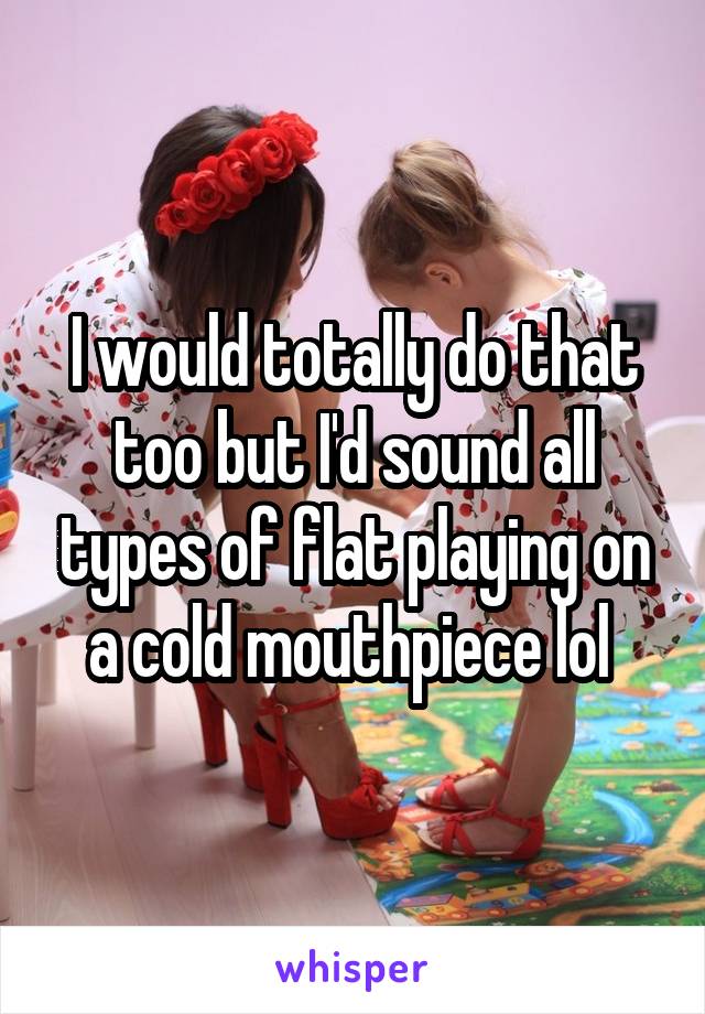 I would totally do that too but I'd sound all types of flat playing on a cold mouthpiece lol 