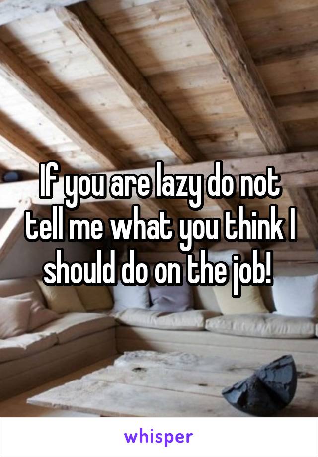 If you are lazy do not tell me what you think I should do on the job! 