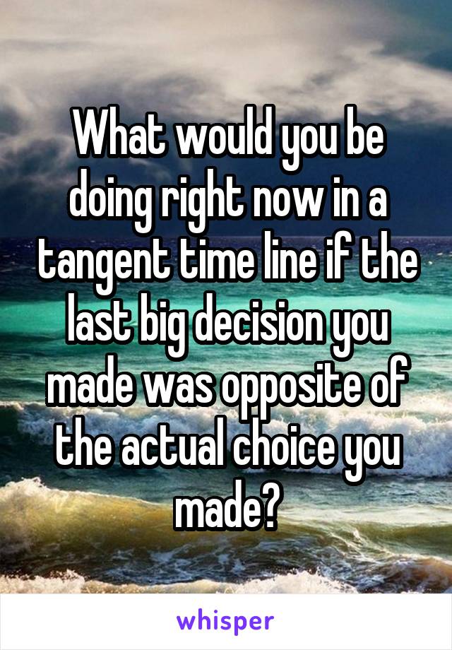 What would you be doing right now in a tangent time line if the last big decision you made was opposite of the actual choice you made?