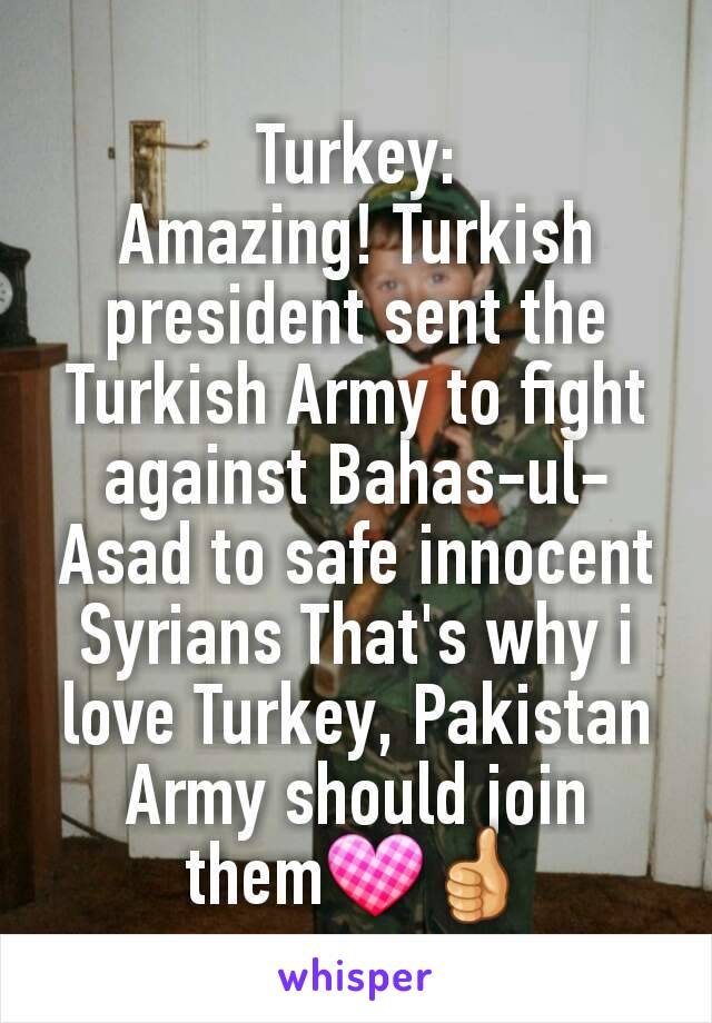 Turkey:
Amazing! Turkish president sent the Turkish Army to fight against Bahas-ul-Asad to safe innocent Syrians That's why i love Turkey, Pakistan Army should join them💟👍