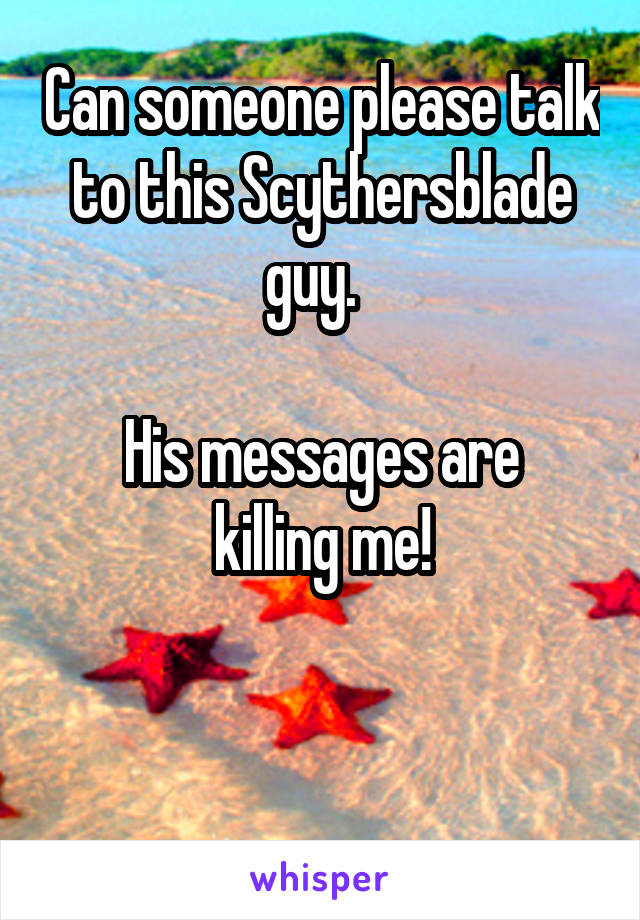 Can someone please talk to this Scythersblade guy.  

His messages are killing me!


