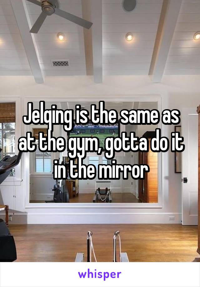 Jelqing is the same as at the gym, gotta do it in the mirror