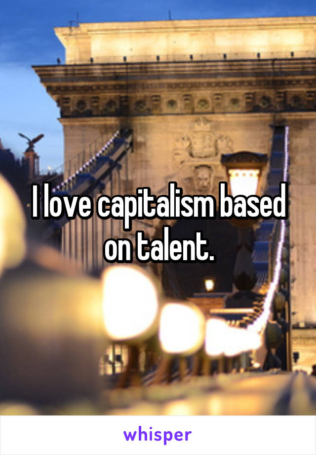 I love capitalism based on talent.