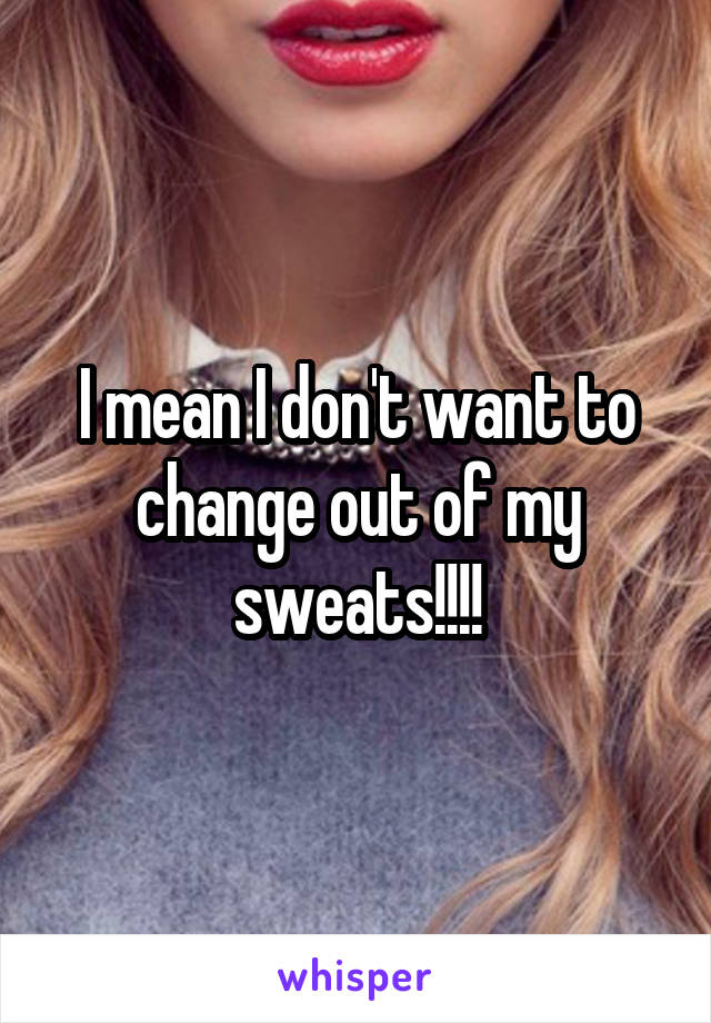 I mean I don't want to change out of my sweats!!!!