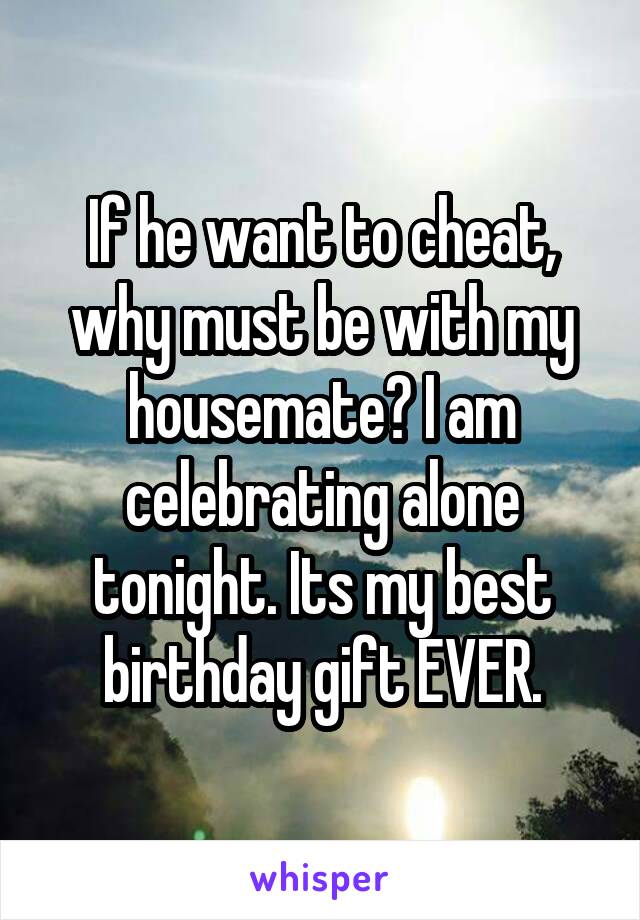 If he want to cheat, why must be with my housemate? I am celebrating alone tonight. Its my best birthday gift EVER.