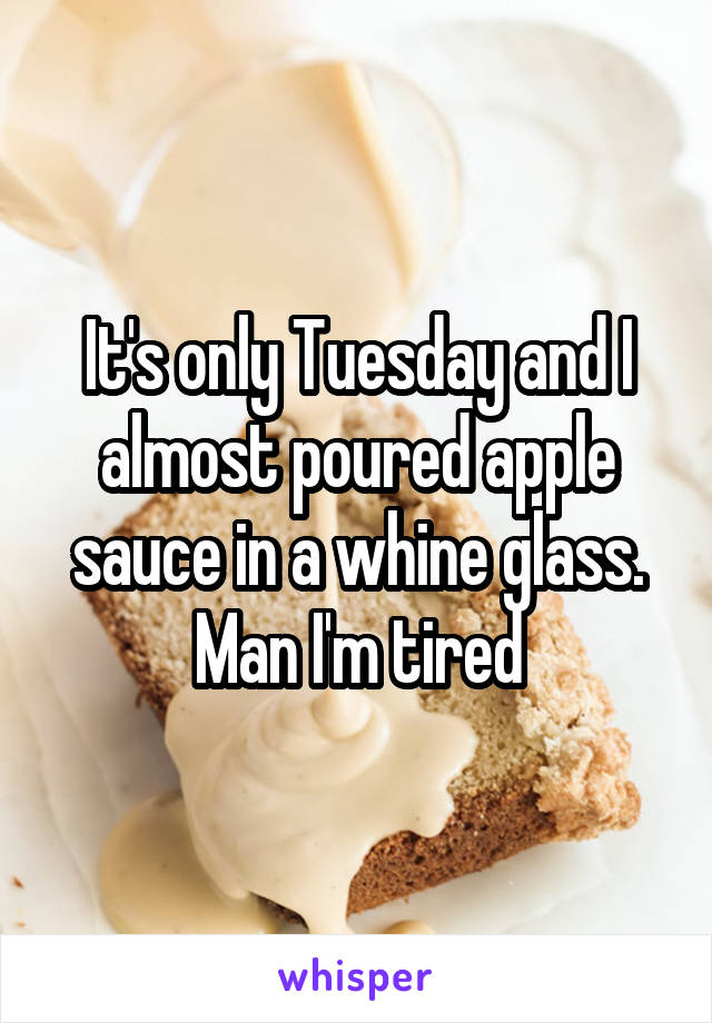 It's only Tuesday and I almost poured apple sauce in a whine glass. Man I'm tired