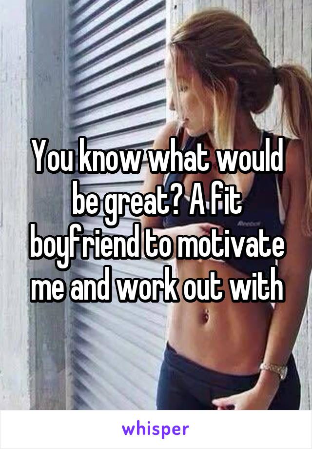 You know what would be great? A fit boyfriend to motivate me and work out with