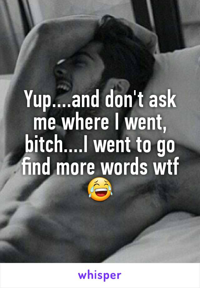 Yup....and don't ask me where I went, bitch....I went to go find more words wtf 😂