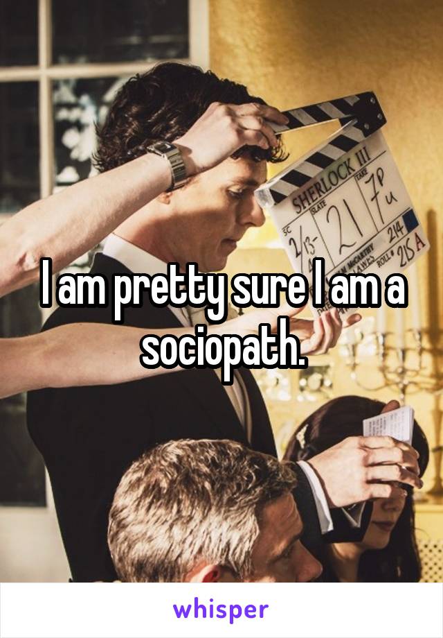 I am pretty sure I am a sociopath.