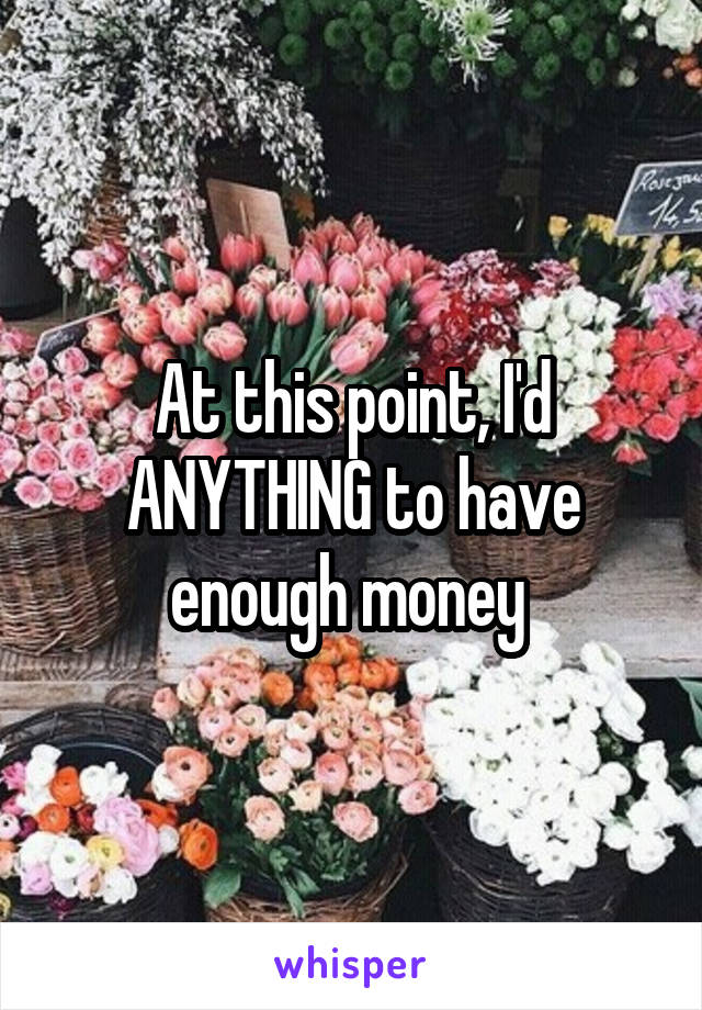 At this point, I'd ANYTHING to have enough money 