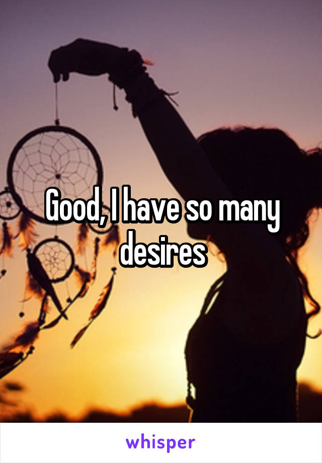 Good, I have so many desires