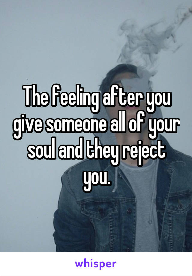 The feeling after you give someone all of your soul and they reject you.