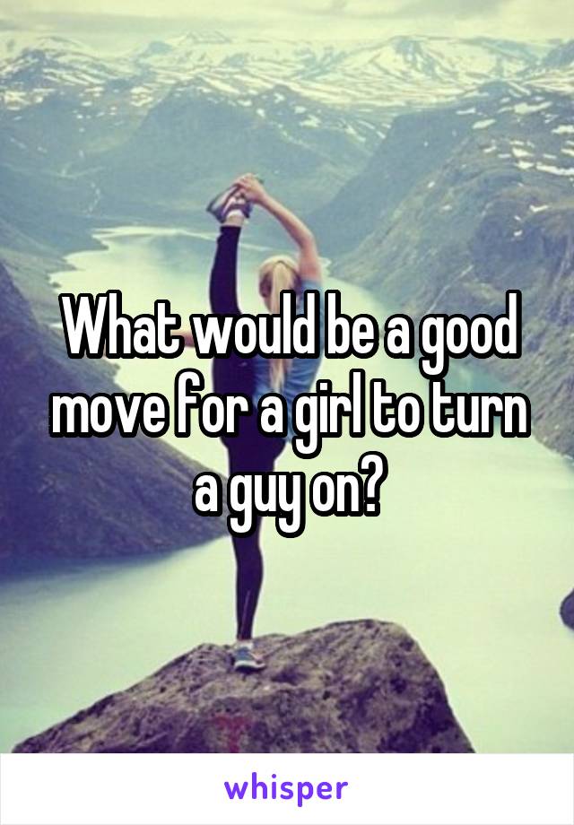 What would be a good move for a girl to turn a guy on?