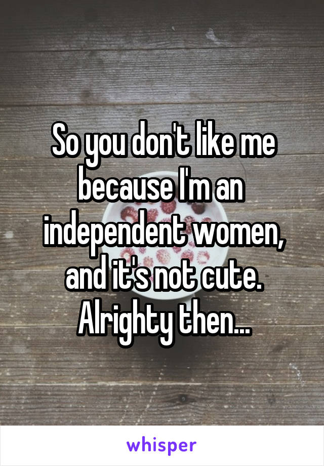 So you don't like me because I'm an  independent women, and it's not cute. Alrighty then...