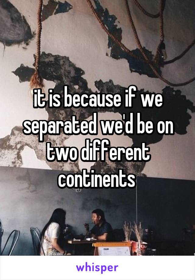 it is because if we separated we'd be on two different continents 