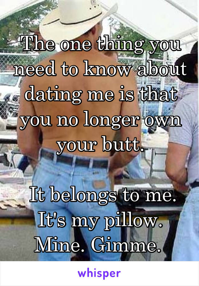 The one thing you need to know about dating me is that you no longer own your butt.

 It belongs to me. It's my pillow. Mine. Gimme. 