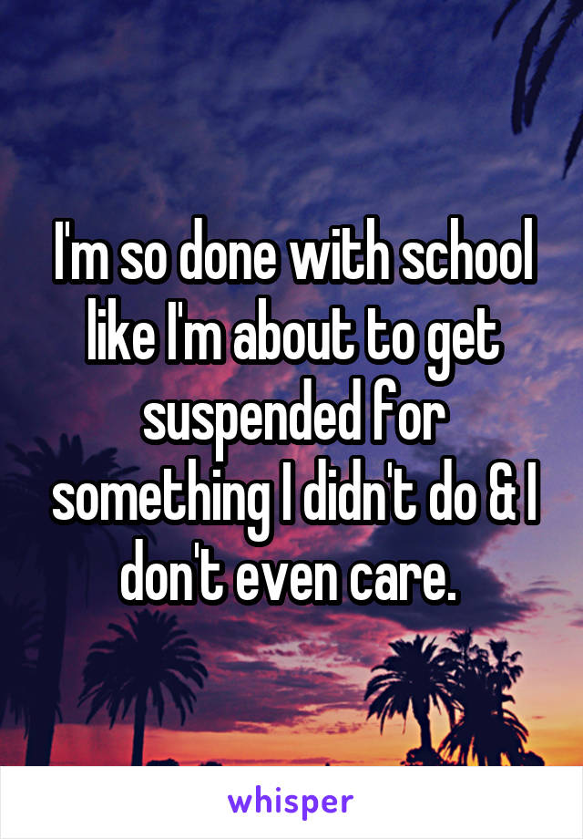 I'm so done with school like I'm about to get suspended for something I didn't do & I don't even care. 