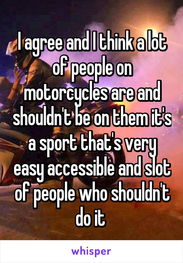 I agree and I think a lot of people on motorcycles are and shouldn't be on them it's a sport that's very easy accessible and slot of people who shouldn't do it 