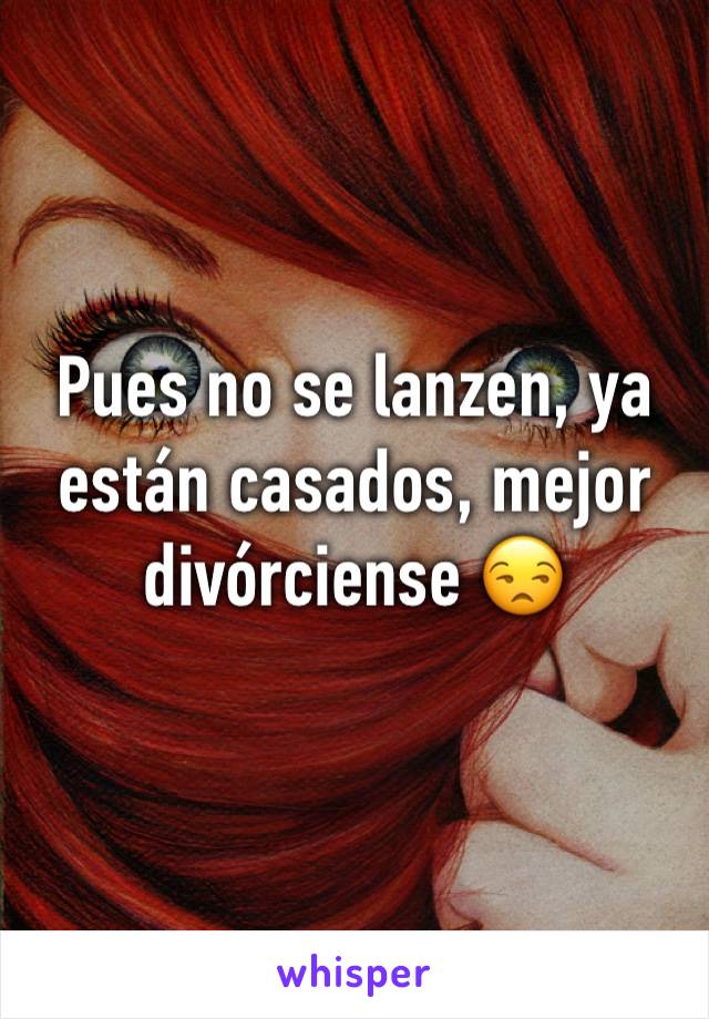 Pues no se lanzen, ya están casados, mejor divórciense 😒