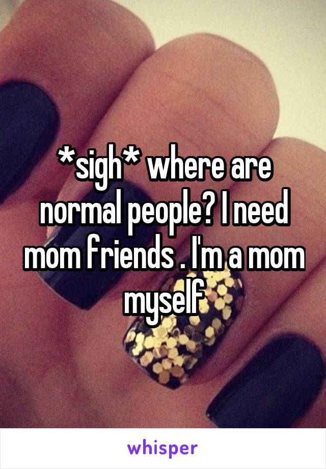 *sigh* where are normal people? I need mom friends . I'm a mom myself