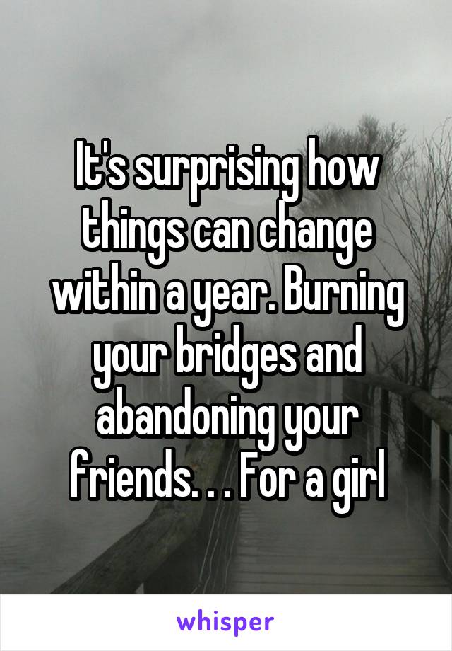 It's surprising how things can change within a year. Burning your bridges and abandoning your friends. . . For a girl