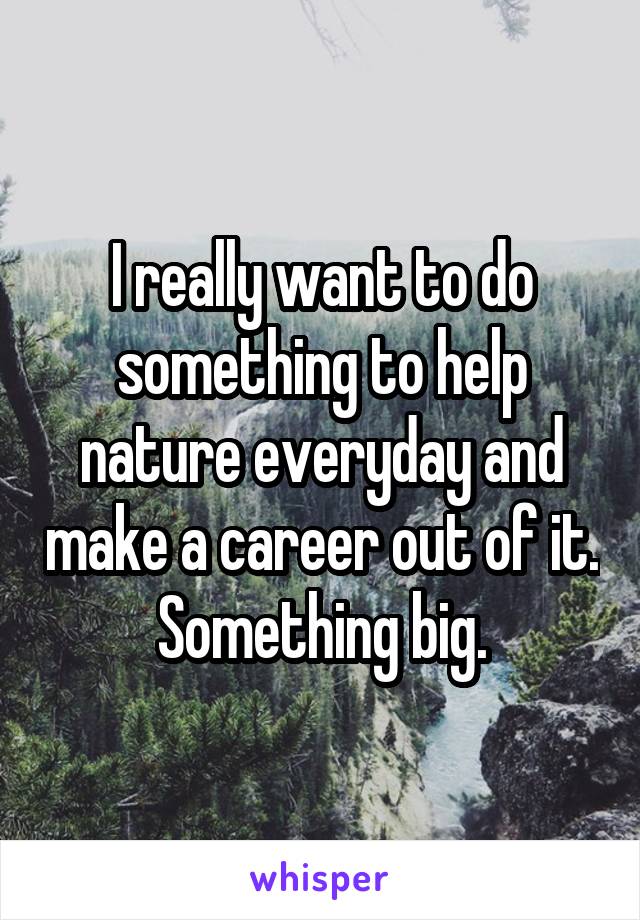 I really want to do something to help nature everyday and make a career out of it. Something big.