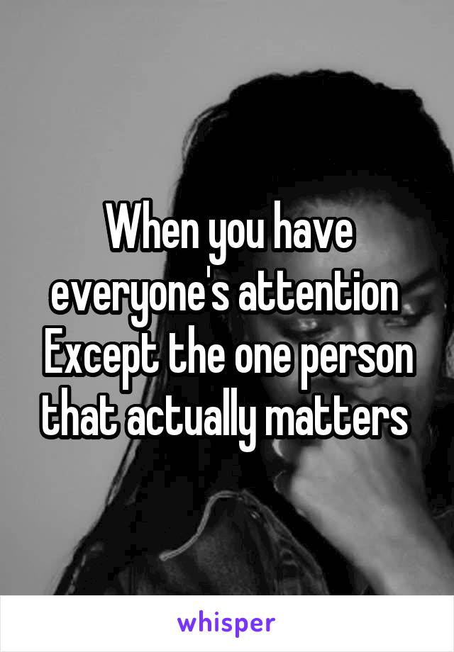 When you have everyone's attention 
Except the one person that actually matters 