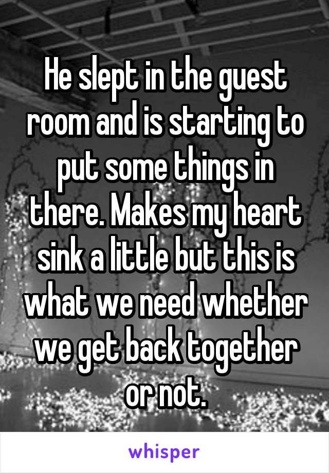 He slept in the guest room and is starting to put some things in there. Makes my heart sink a little but this is what we need whether we get back together or not.