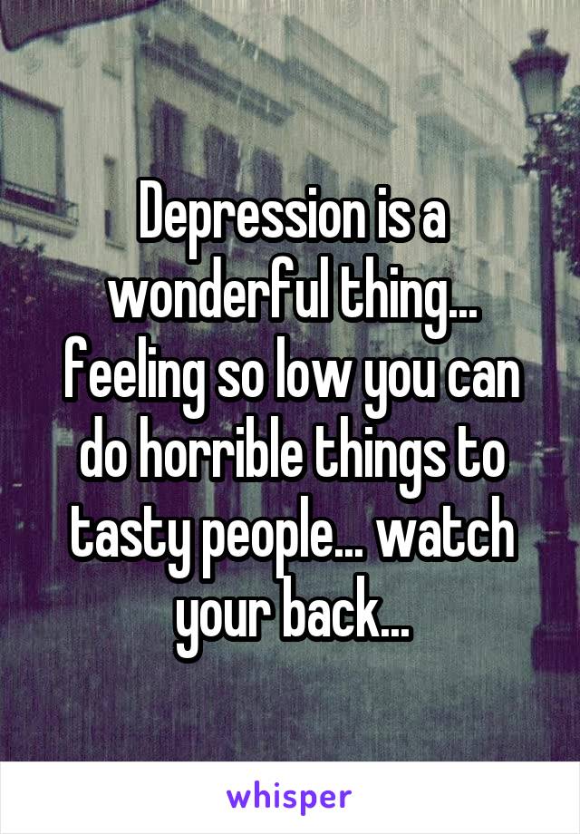 Depression is a wonderful thing... feeling so low you can do horrible things to tasty people... watch your back...