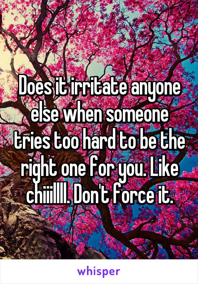 Does it irritate anyone else when someone tries too hard to be the right one for you. Like chiiillll. Don't force it.