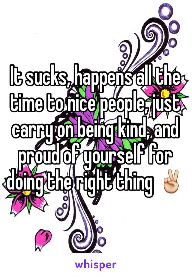 It sucks, happens all the time to nice people, just carry on being kind, and proud of yourself for doing the right thing ✌️