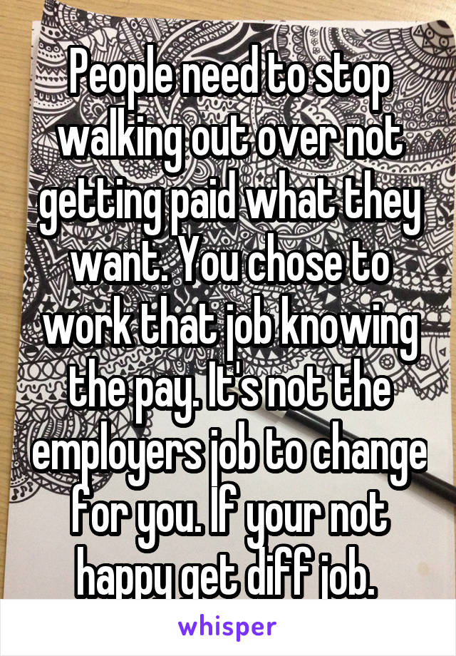 People need to stop walking out over not getting paid what they want. You chose to work that job knowing the pay. It's not the employers job to change for you. If your not happy get diff job. 