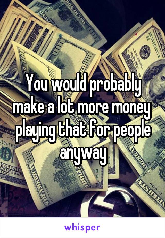 You would probably make a lot more money  playing that for people anyway