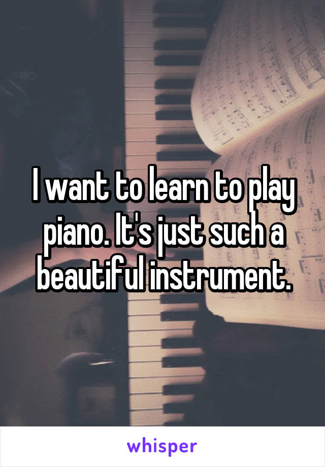 I want to learn to play piano. It's just such a beautiful instrument.