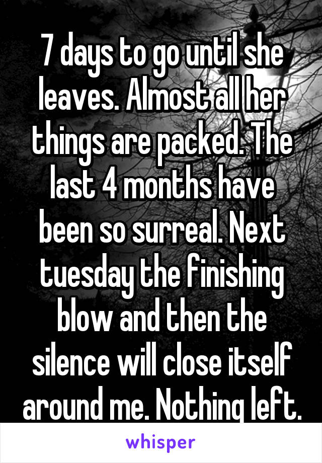 7 days to go until she leaves. Almost all her things are packed. The last 4 months have been so surreal. Next tuesday the finishing blow and then the silence will close itself around me. Nothing left.