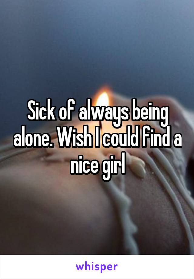 Sick of always being alone. Wish I could find a nice girl