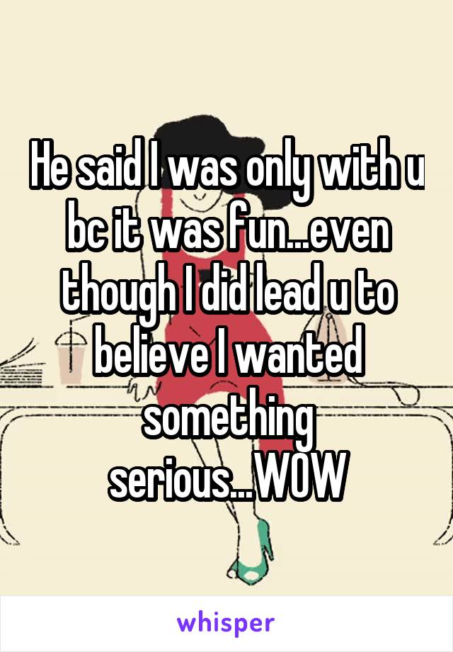 He said I was only with u bc it was fun...even though I did lead u to believe I wanted something serious...WOW